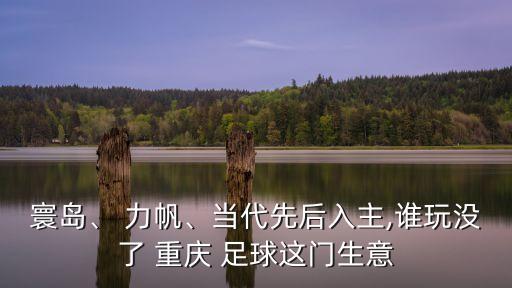 寰島、 力帆、當(dāng)代先后入主,誰玩沒了 重慶 足球這門生意