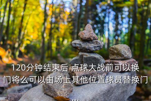 120分鐘結(jié)束后 點球大戰(zhàn)前可以換門將么可以由場上其他位置球員替換門...