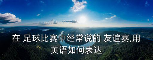 在 足球比賽中經(jīng)常說(shuō)的 友誼賽,用英語(yǔ)如何表達