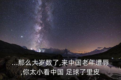 ...那么大歲數(shù)了,來(lái)中國(guó)老年遭辱,你太小看中國(guó) 足球了里皮