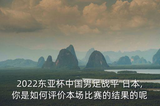 2022東亞杯中國(guó)男足戰(zhàn)平 日本,你是如何評(píng)價(jià)本場(chǎng)比賽的結(jié)果的呢