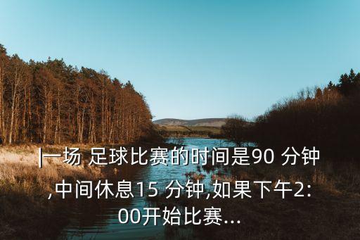|一場(chǎng) 足球比賽的時(shí)間是90 分鐘,中間休息15 分鐘,如果下午2:00開(kāi)始比賽...