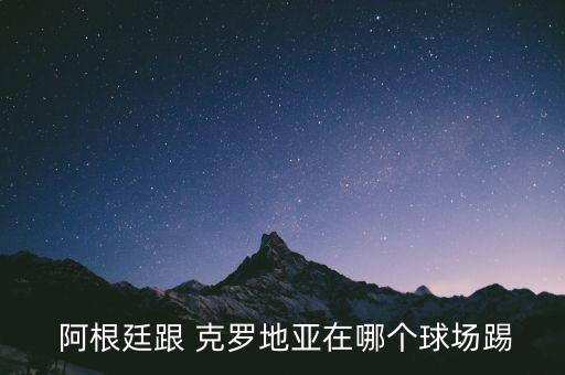  阿根廷跟 克羅地亞在哪個(gè)球場(chǎng)踢