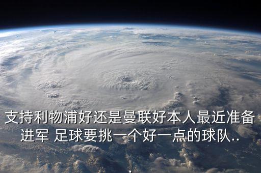 支持利物浦好還是曼聯(lián)好本人最近準(zhǔn)備進(jìn)軍 足球要挑一個(gè)好一點(diǎn)的球隊(duì)...