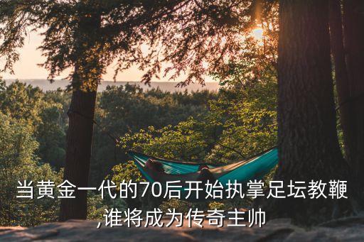 當黃金一代的70后開始執(zhí)掌足壇教鞭,誰將成為傳奇主帥