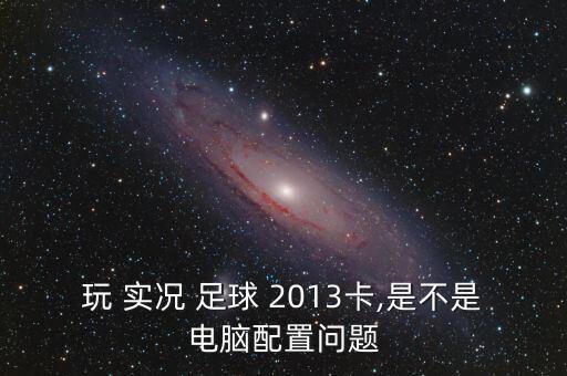 玩 實況 足球 2013卡,是不是電腦配置問題