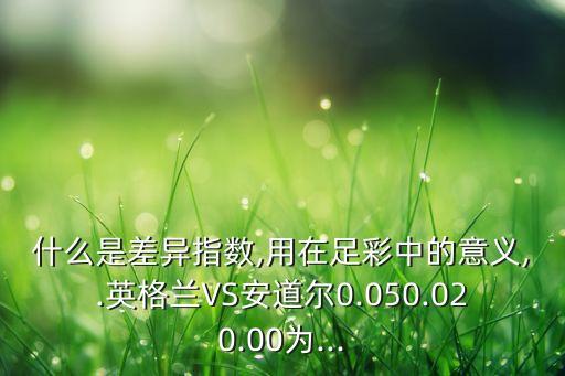 什么是差異指數(shù),用在足彩中的意義,.英格蘭VS安道爾0.050.020.00為...