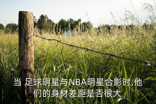 當(dāng) 足球明星與NBA明星合影時(shí),他們的身材差距是否很大