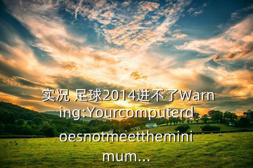  實(shí)況 足球2014進(jìn)不了Warning:Yourcomputerdoesnotmeettheminimum...